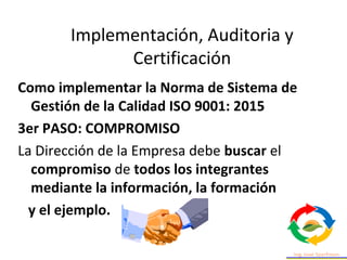 Como implementar la Norma de Sistema de
Gestión de la Calidad ISO 9001: 2015
3er PASO: COMPROMISO
La Dirección de la Empresa debe buscar el
compromiso de todos los integrantes
mediante la información, la formación
y el ejemplo.
Implementación, Auditoria y
Certificación
 