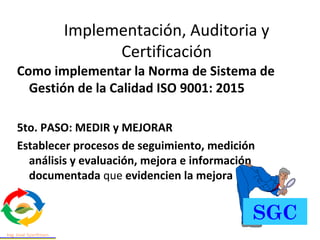 Como implementar la Norma de Sistema de
Gestión de la Calidad ISO 9001: 2015
5to. PASO: MEDIR y MEJORAR
Establecer procesos de seguimiento, medición
análisis y evaluación, mejora e información
documentada que evidencien la mejora
Implementación, Auditoria y
Certificación
SGC
 