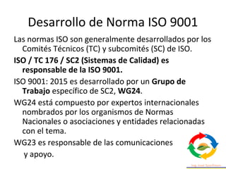 Desarrollo de Norma ISO 9001
Las normas ISO son generalmente desarrollados por los
Comités Técnicos (TC) y subcomités (SC) de ISO.
ISO / TC 176 / SC2 (Sistemas de Calidad) es
responsable de la ISO 9001.
ISO 9001: 2015 es desarrollado por un Grupo de
Trabajo específico de SC2, WG24.
WG24 está compuesto por expertos internacionales
nombrados por los organismos de Normas
Nacionales o asociaciones y entidades relacionadas
con el tema.
WG23 es responsable de las comunicaciones
y apoyo.
 