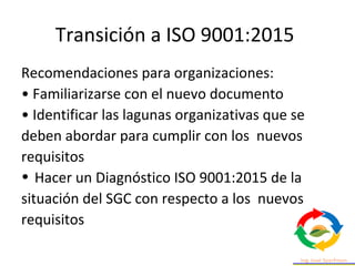 Transición a ISO 9001:2015
Recomendaciones para organizaciones:
• Familiarizarse con el nuevo documento
• Identificar las lagunas organizativas que se
deben abordar para cumplir con los nuevos
requisitos
• Hacer un Diagnóstico ISO 9001:2015 de la
situación del SGC con respecto a los nuevos
requisitos
 