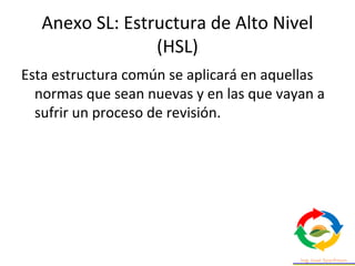 Anexo SL: Estructura de Alto Nivel
(HSL)
Esta estructura común se aplicará en aquellas
normas que sean nuevas y en las que vayan a
sufrir un proceso de revisión.
 
