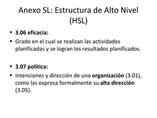 Anexo SL: Estructura de Alto Nivel
(HSL)
• 3.06 eficacia:
• Grado en el cual se realizan las actividades
planificadas y se logran los resultados planificados.
• 3.07 política:
• Intenciones y dirección de una organización (3.01),
como las expresa formalmente su alta dirección
(3.05).
 