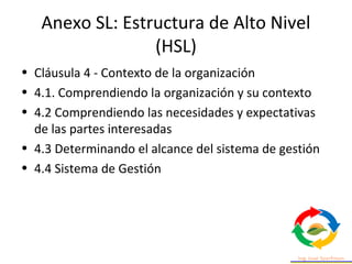 Anexo SL: Estructura de Alto Nivel
(HSL)
• Cláusula 4 - Contexto de la organización
• 4.1. Comprendiendo la organización y su contexto
• 4.2 Comprendiendo las necesidades y expectativas
de las partes interesadas
• 4.3 Determinando el alcance del sistema de gestión
• 4.4 Sistema de Gestión
 