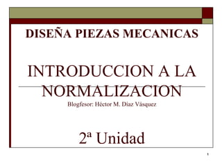 1
DISEÑA PIEZAS MECANICAS
INTRODUCCION A LA
NORMALIZACION
Blogfesor: Héctor M. Díaz Vásquez
2ª Unidad
 