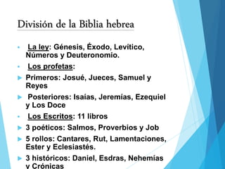 División de la Biblia hebrea
 La ley: Génesis, Éxodo, Levítico,
Números y Deuteronomio.
 Los profetas:
 Primeros: Josué, Jueces, Samuel y
Reyes
 Posteriores: Isaías, Jeremías, Ezequiel
y Los Doce
 Los Escritos: 11 libros
 3 poéticos: Salmos, Proverbios y Job
 5 rollos: Cantares, Rut, Lamentaciones,
Ester y Eclesiastés.
 3 históricos: Daniel, Esdras, Nehemías
y Crónicas
 