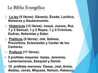La Biblia Evangélica
 La ley (5 libros): Génesis, Éxodo, Levítico,
Números y Deuteronomio.
 Históricos (12 libros): Josué, Jueces, Rut,
1 y 2 Samuel, 1 y 2 Reyes, 1 y 2 Crónicas,
Esdras, Nehemías y Ester.
 Poéticos (5 libros): Job, Salmos,
Proverbios, Eclesiastés y Cantar de los
Cantares.
 Profecía (17 libros):
 5 profetas mayores: Isaías, Jeremías,
Lamentaciones, Ezequiel y Daniel.
 12 profetas menores: Oseas, Joel, Amós,
Abdías, Jonás, Miqueas, Nahúm, Habacuc,
 