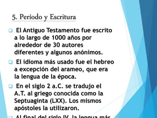5. Período y Escritura
 El Antiguo Testamento fue escrito
a lo largo de 1000 años por
alrededor de 30 autores
diferentes y algunos anónimos.
 El idioma más usado fue el hebreo
a excepción del arameo, que era
la lengua de la época.
 En el siglo 2 a.C. se tradujo el
A.T. al griego conocida como la
Septuaginta (LXX). Los mismos
apóstoles la utilizaron.
 