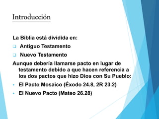 Introducción
La Biblia está dividida en:
 Antiguo Testamento
 Nuevo Testamento
Aunque debería llamarse pacto en lugar de
testamento debido a que hacen referencia a
los dos pactos que hizo Dios con Su Pueblo:
 El Pacto Mosaico (Éxodo 24.8, 2R 23.2)
 El Nuevo Pacto (Mateo 26.28)
 