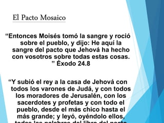 El Pacto Mosaico
“Entonces Moisés tomó la sangre y roció
sobre el pueblo, y dijo: He aquí la
sangre del pacto que Jehová ha hecho
con vosotros sobre todas estas cosas.
” Éxodo 24.8
“Y subió el rey a la casa de Jehová con
todos los varones de Judá, y con todos
los moradores de Jerusalén, con los
sacerdotes y profetas y con todo el
pueblo, desde el más chico hasta el
más grande; y leyó, oyéndolo ellos,
 