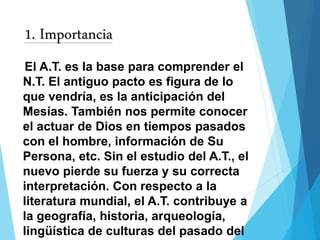 1. Importancia
El A.T. es la base para comprender el
N.T. El antiguo pacto es figura de lo
que vendría, es la anticipación del
Mesías. También nos permite conocer
el actuar de Dios en tiempos pasados
con el hombre, información de Su
Persona, etc. Sin el estudio del A.T., el
nuevo pierde su fuerza y su correcta
interpretación. Con respecto a la
literatura mundial, el A.T. contribuye a
la geografía, historia, arqueología,
lingüística de culturas del pasado del
 