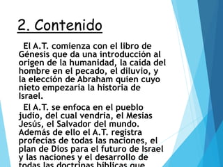 2. Contenido
El A.T. comienza con el libro de
Génesis que da una introducción al
origen de la humanidad, la caída del
hombre en el pecado, el diluvio, y
la elección de Abraham quien cuyo
nieto empezaría la historia de
Israel.
El A.T. se enfoca en el pueblo
judío, del cual vendría, el Mesías
Jesús, el Salvador del mundo.
Además de ello el A.T. registra
profecías de todas las naciones, el
plan de Dios para el futuro de Israel
y las naciones y el desarrollo de
 