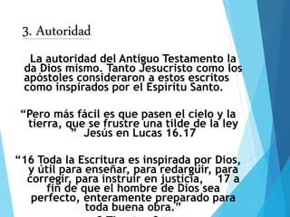 3. Autoridad
La autoridad del Antiguo Testamento la
da Dios mismo. Tanto Jesucristo como los
apóstoles consideraron a estos escritos
como inspirados por el Espíritu Santo.
“Pero más fácil es que pasen el cielo y la
tierra, que se frustre una tilde de la ley
” Jesús en Lucas 16.17
“16 Toda la Escritura es inspirada por Dios,
y útil para enseñar, para redargüir, para
corregir, para instruir en justicia, 17 a
fin de que el hombre de Dios sea
perfecto, enteramente preparado para
toda buena obra.”
 