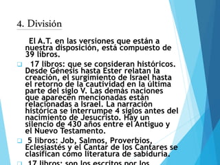 4. División
El A.T. en las versiones que están a
nuestra disposición, está compuesto de
39 libros.
 17 libros: que se consideran históricos.
Desde Génesis hasta Ester relatan la
creación, el surgimiento de Israel hasta
el retorno de la cautividad en la última
parte del siglo V. Las demás naciones
que aparecen mencionadas están
relacionadas a Israel. La narración
histórica se interrumpe 4 siglos antes del
nacimiento de Jesucristo. Hay un
silencio de 430 años entre el Antiguo y
el Nuevo Testamento.
 5 libros: Job, Salmos, Proverbios,
Eclesiastés y el Cantar de los Cantares se
clasifican como literatura de sabiduría.
 