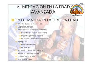 ALIMENTACIÓN EN LA EDAD
                 AVANZADA
PROBLEMÁTICA EN LA TERCERA EDAD
 Dificultades en la masticación
 Depresión, tristeza
 Interacciones fármacos-alimentos
  ⌧Laxantes (reducen absorción)
  ⌧Digoxina (reduce apetito)
  ⌧Diuréticos (aumentan excreción)
 Hipogeusia
  ⌧Deficiencia de Zn
  ⌧Diuréticos
 Reducción de actividad física
 Menor poder adquisitivo
 Pereza para cocinar
 Hospitalizaciones                   34
 