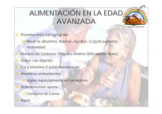 ALIMENTACIÓN EN LA EDAD
            AVANZADA
Proteína entre 0,8-1g/kg/día
   Medir la albúmina. Normal >4g/dl si <3,2g/dl aumenta
   mortalidad
Hidratos de Carbono 150g/día mínimo (50% aporte diario)
Grasa <de 60g/día
Ca y Vitamina D para menopausia
Vitaminas antioxidantes
   Vigilar especialmente en fumadores
Zn incrementar aporte
   Consumo de carne
Agua
                                                          35
 