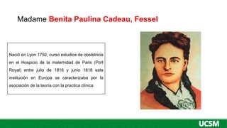 Madame Benita Paulina Cadeau, Fessel
Nació en Lyon 1792, curso estudios de obstetricia
en el Hospicio de la maternidad de Paris (Port
Royal) entre julio de 1816 y junio 1818 esta
institución en Europa se caracterizaba por la
asociación de la teoría con la practica clínica
 