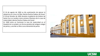 El 14 de agosto de 1826 se dio autorización de ejercer la
obstetricia en Lima a la Obst. Benita Paulina Cadeau de Fessel
El 10 de Octubre de 1826 durante el gobierno de Andres de
Santa Cruz se nombra como primera directora de la casa de
maternidad a Benita Paulina Cadeau de Fessel
En 1830 entro en funciones la casa de maternidad en el
Hospital de la caridad y en forma paralela del antiguo colegio
de partos, y escribe su libro curso elemental de partos
 