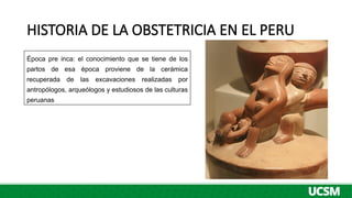 HISTORIA DE LA OBSTETRICIA EN EL PERU
Época pre inca: el conocimiento que se tiene de los
partos de esa época proviene de la cerámica
recuperada de las excavaciones realizadas por
antropólogos, arqueólogos y estudiosos de las culturas
peruanas
 