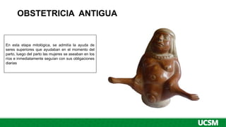 OBSTETRICIA ANTIGUA
En esta etapa mitológica, se admitía la ayuda de
seres superiores que ayudaban en el momento del
parto, luego del parto las mujeres se aseaban en los
ríos e inmediatamente seguían con sus obligaciones
diarias
 