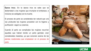 Época inca.- En la época inca se sabe que se
desterraban a las mujeres que irrumpían el embarazo, e
inclusive se castigaba con la muerte.
El proceso de parto se consideraba tan natural que una
vez producido las mujeres procedían con la higiene y
purificación según su creencia.
Cuando el parto se complicaba las mujeres recurrían
aquellas que habían tenido un parto gemelar, eran
consideradas maestras, ya que conocían acerca de las
plantas medicinales que empleaban en el proceso de
parto
 