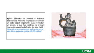 Época colonial.- las parteras o matronas
tradicionales mediante su practica adquirieron
un poder social importante, pues dominaban
un ámbito al que los hombres no tuvieron
realmente acceso hasta finales del siglo XVIII
https://elcomercio.pe/eldominical/revelacion-br
ujas-frente-patriarcal-noticia-469193-noticia/
 