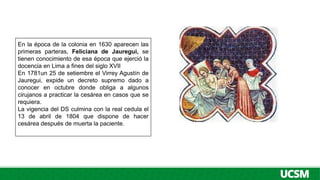 En la época de la colonia en 1630 aparecen las
primeras parteras, Feliciana de Jauregui, se
tienen conocimiento de esa época que ejerció la
docencia en Lima a fines del siglo XVII
En 1781un 25 de setiembre el Virrey Agustín de
Jauregui, expide un decreto supremo dado a
conocer en octubre donde obliga a algunos
cirujanos a practicar la cesárea en casos que se
requiera.
La vigencia del DS culmina con la real cedula el
13 de abril de 1804 que dispone de hacer
cesárea después de muerta la paciente.
 