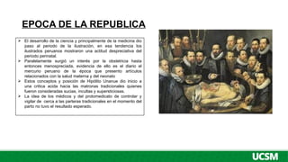 EPOCA DE LA REPUBLICA
 El desarrollo de la ciencia y principalmente de la medicina dio
paso al periodo de la ilustración, en esa tendencia los
ilustrados peruanos mostraron una actitud despreciativa del
periodo perinatal.
 Paralelamente surgió un interés por la obstetricia hasta
entonces menospreciada, evidencia de ello es el diario el
mercurio peruano de la época que presento artículos
relacionados con la salud materna y del neonato
 Estos conceptos y posición de Hipólito Unanue dio inicio a
una critica acida hacia las matronas tradicionales quienes
fueron consideradas sucias, incultas y supersticiosas.
 La idea de los médicos y del protomedicato de controlar y
vigilar de cerca a las parteras tradicionales en el momento del
parto no tuvo el resultado esperado.
 