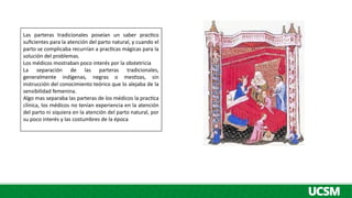 Las parteras tradicionales poseían un saber practico
suficientes para la atención del parto natural, y cuando el
parto se complicaba recurrían a practicas mágicas para la
solución del problemas.
Los médicos mostraban poco interés por la obstetricia
La separación de las parteras tradicionales,
generalmente indígenas, negras o mestizas, sin
instrucción del conocimiento teórico que lo alejaba de la
sensibilidad femenina.
Algo mas separaba las parteras de los médicos la practica
clínica, los médicos no tenían experiencia en la atención
del parto ni siquiera en la atención del parto natural, por
su poco interés y las costumbres de la época
 