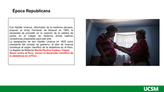 Época Republicana
Fue Hipólito Unanue, reformador de la medicina peruana,
propuso al virrey Fernando de Abascal en 1805, la
necesidad de proceder en la creación de la catedra de
partos en el colegio de medicina donde saldrían
comadronas preparadas para este arte.
La designación de don Hipólito Unanue en 1825 como
presidente del consejo de gobierno, el plan de Unanue
constituye el origen científico de la obstetricia en el Perú.
La llegada de Madame Benita Paulina Cadeau, Fessel
Quien arribo al Perú, inician el desarrollo científico de
la obstetricia en el Perú.
 
