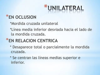 *
*EN OCLUSION
 *Mordida cruzada unilateral
 *Línea media inferior desviada hacia el lado de
  la mordida cruzada.
*EN RELACION CENTRICA
 * Desaparece total o parcialmente la mordida
  cruzada.
 * Se centran las líneas medias superior e
  inferior.
 