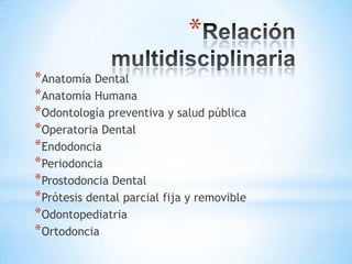 *
*Anatomía Dental
*Anatomía Humana
*Odontología preventiva y salud pública
*Operatoria Dental
*Endodoncia
*Periodoncia
*Prostodoncia Dental
*Prótesis dental parcial fija y removible
*Odontopediatria
*Ortodoncia
 