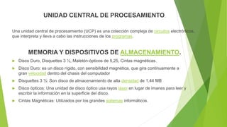 UNIDAD CENTRAL DE PROCESAMIENTO.
Una unidad central de procesamiento (UCP) es una colección compleja de circuitos electrónicos,
que interpreta y lleva a cabo las instrucciones de los programas.
MEMORIA Y DISPOSITIVOS DE ALMACENAMIENTO.
 Disco Duro, Disquettes 3 ½, Maletón-ópticos de 5,25, Cintas magnéticas.
 Disco Duro: es un disco rígido, con sensibilidad magnética, que gira continuamente a
gran velocidad dentro del chasis del computador
 Disquettes 3 ½: Son disco de almacenamiento de alta densidad de 1,44 MB
 Disco ópticos: Una unidad de disco óptico usa rayos láser en lugar de imanes para leer y
escribir la información en la superficie del disco.
 Cintas Magnéticas: Utilizados por los grandes sistemas informáticos.
 