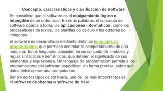 Concepto, características y clasificación de software
Se considera que el software es el equipamiento lógico e
intangible de un ordenador. En otras palabras, el concepto de
software abarca a todas las aplicaciones informáticas, como los
procesadores de textos, las planillas de cálculo y los editores de
imágenes.
El software es desarrollado mediante distintos lenguajes de
programación, que permiten controlar el comportamiento de una
máquina. Estos lenguajes consisten en un conjunto de símbolos y
reglas sintácticas y semánticas, que definen el significado de sus
elementos y expresiones. Un lenguaje de programación permite a los
programadores del software especificar, en forma precisa, sobre qué
datos debe operar una computadora.
Dentro de los tipos de software, uno de los más importantes es
el software de sistema o software de base
 