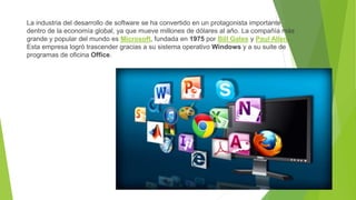 La industria del desarrollo de software se ha convertido en un protagonista importante
dentro de la economía global, ya que mueve millones de dólares al año. La compañía más
grande y popular del mundo es Microsoft, fundada en 1975 por Bill Gates y Paul Allen.
Esta empresa logró trascender gracias a su sistema operativo Windows y a su suite de
programas de oficina Office.
 