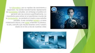 La informática, por su rapidez de crecimiento y
expansión, ha venido transformando rápidamente
las sociedades actuales; sin embargo el público en
general solo las conoce superficialmente. Lo
importante para entrar en el asombroso mundo de
la computación, es perderle el miedo a esa extraña
pantalla, a ese complejo teclado y a esos
misteriosos discos y así poder entender lo práctico,
lo útil y sencillo que resulta tenerlas como nuestro
aliado en el día a día de nuestras vidas
 