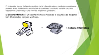 El ordenador es una de las piezas clave de la informática junto con la información que
procesa. Para procesar esa información el ordenador utiliza una serie de circuitos
electrónicos (hardware) y una serie de programas (software).
El Sistema Informático. Un sistema informático resulta de la conjunción de dos partes
bien diferenciadas: hardware y software.
+ = Sistema Informático
 