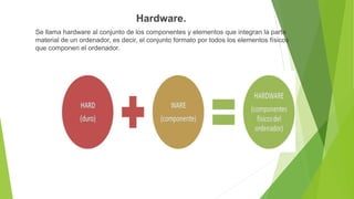 Hardware.
Se llama hardware al conjunto de los componentes y elementos que integran la parte
material de un ordenador, es decir, el conjunto formato por todos los elementos físicos
que componen el ordenador.
 