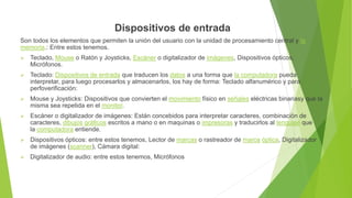 Dispositivos de entrada
Son todos los elementos que permiten la unión del usuario con la unidad de procesamiento central y la
memoria.: Entre estos tenemos.
 Teclado, Mouse o Ratón y Joysticks, Escáner o digitalizador de imágenes, Dispositivos ópticos,
Micrófonos.
 Teclado: Dispositivos de entrada que traducen los datos a una forma que la computadora pueda
interpretar, para luego procesarlos y almacenarlos, los hay de forma: Teclado alfanumérico y para
perfoverificación:
 Mouse y Joysticks: Dispositivos que convierten el movimiento físico en señales eléctricas binariasy que la
misma sea repetida en el monitor.
 Escáner o digitalizador de imágenes: Están concebidos para interpretar caracteres, combinación de
caracteres, dibujos gráficos escritos a mano o en maquinas o impresoras y traducirlos al lenguaje que
la computadora entiende.
 Dispositivos ópticos: entre estos tenemos, Lector de marcas o rastreador de marca óptica, Digitalizador
de imágenes (scanner), Cámara digital:
 Digitalizador de audio: entre estos tenemos, Micrófonos
 