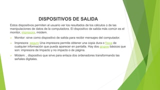DISPOSITIVOS DE SALIDA
Estos dispositivos permiten al usuario ver los resultados de los cálculos o de las
manipulaciones de datos de la computadora. El dispositivo de salida más común es el
monitor, impresora, módem.
 Monitor: sirve como dispositivo de salida para recibir mensajes del computador.
 Impresora: seguro Una impresora permite obtener una copia dura o física de
cualquier información que pueda aparecer en pantalla. Hay dos grupos básicos que
son: impresora de Impacto y no impacto o de página.
 Módem: , dispositivo que sirve para enlaza dos ordenadores transformando las
señales digitales.
 