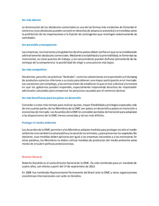 Ser más abierto
La disminución de los obstáculos comerciales es una de las formas más evidentes de fomentar el
comercio;esosobstáculospuedenconsistirenderechosde aduana(oaranceles) oenmedidascomo
la prohibición de las importaciones o la fijación de contingentesque restringen selectivamente las
cantidades.
Ser previsible y transparente
Las empresas,losinversoresylosgobiernosdeotrospaísesdebenconfiarenquenose establecerán
arbitrariamente obstáculoscomerciales.Mediante laestabilidadylaprevisibilidad,se fomentanlas
inversiones, se crean puestos de trabajo, y los consumidores pueden disfrutar plenamente de las
ventajas de la competencia: la posibilidad de elegir y unos precios más bajos.
Ser más competitivo
Desalentar,paraello,lasprácticas“desleales”,comolassubvencionesalaexportaciónyel dumping
de productos a precios inferiores a su costo para obtener una mayor participación enel mercado.
Las cuestionessoncomplejas,ylasnormastratan de establecerloque esleal odesleal ylamanera
en que los gobiernos pueden responder, especialmente imponiendo derechos de importación
adicionales calculados para compensar los perjuicios causados por el comercio desleal.
Ser más beneficioso para los países en desarrollo
Conceder a estos más tiempo para realizar ajustes,mayor flexibilidady privilegiosespeciales; más
de trescuartas partes de los Miembrosde la OMC son países endesarrolloypaísesen transicióna
economíasde mercado.LosAcuerdosdelaOMClesconcedenperíodos de transiciónparaadaptarse
a las disposiciones de la OMC menos conocidas y tal vez más difíciles.
Proteger el medio ambiente
Los Acuerdosde laOMC permitenalosMiembrosadoptarmedidasparaprotegernosóloel medio
ambiente sinotambiénlasalud públicaylasaludde losanimales,yparapreservarlosvegetales.No
obstante, esas medidas debenaplicarse por igual a las empresas nacionales y a las extranjeras. En
otras palabras, los Miembros no deben utilizar medidas de protección del medio ambiente como
medio de encubrir políticas proteccionistas.
Director General
Roberto Azevêdo es el sextoDirector General de la OMC. Ha sido nombrado para un mandato de
cuatro años, con efecto a partir del 1º de septiembre de 2013.
En 2008 fue nombrado Representante Permanente del Brasil ante la OMC y otras organizaciones
económicas internacionales con sede en Ginebra.
 