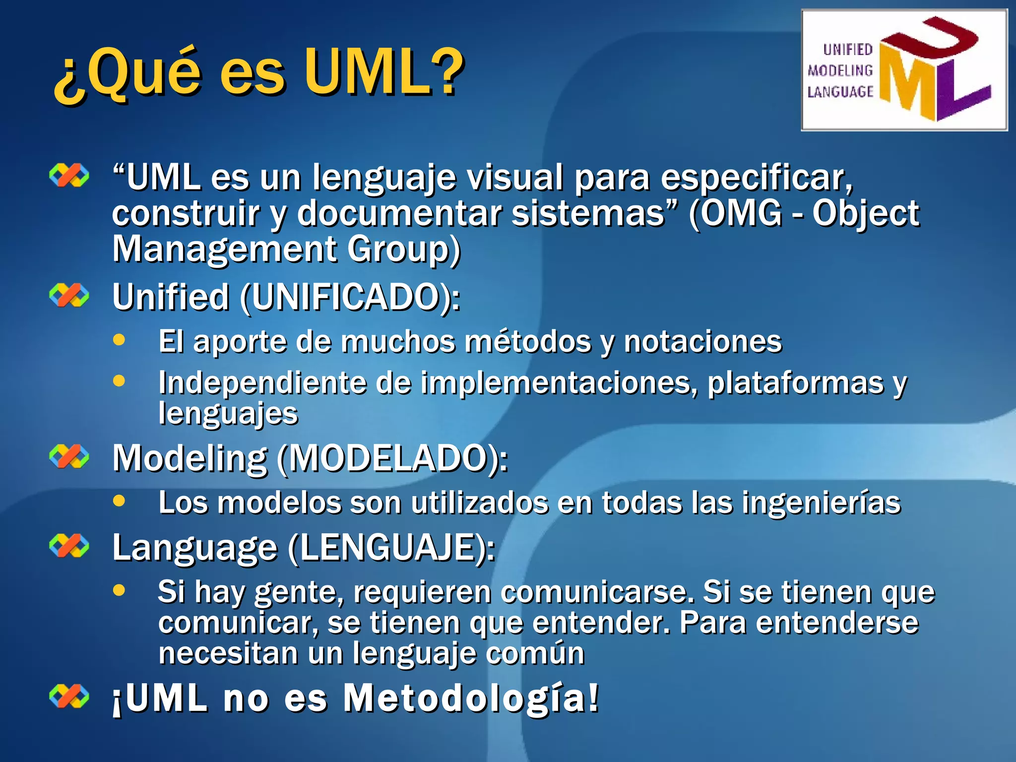 ¿Qué es UML? “ UML es un lenguaje visual para especificar, construir y documentar sistemas” (OMG - Object Management Group) Unified (UNIFICADO): El aporte de muchos métodos y notaciones Independiente de implementaciones, plataformas y lenguajes Modeling (MODELADO): Los modelos son utilizados en todas las ingenierías Language (LENGUAJE): Si hay gente, requieren comunicarse. Si se tienen que comunicar, se tienen que entender. Para entenderse necesitan un lenguaje común ¡UML no es Metodología! 