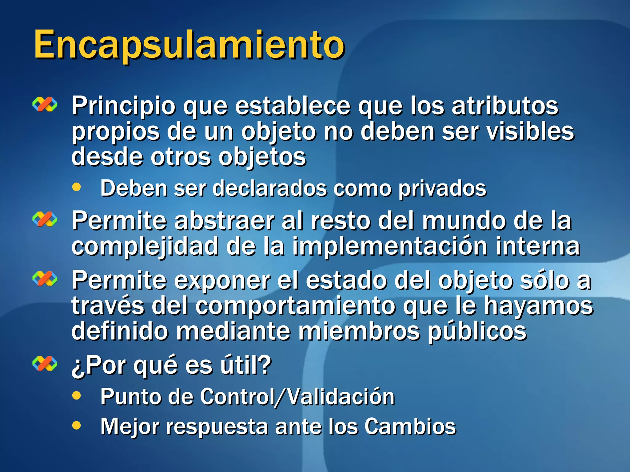 Encapsulamiento Principio que establece que los atributos propios de un objeto no deben ser visibles desde otros objetos Deben ser declarados como privados Permite abstraer al resto del mundo de la complejidad de la implementación interna Permite exponer el estado del objeto sólo a través del comportamiento que le hayamos definido mediante miembros públicos ¿Por qué es útil? Punto de Control/Validación Mejor respuesta ante los Cambios 