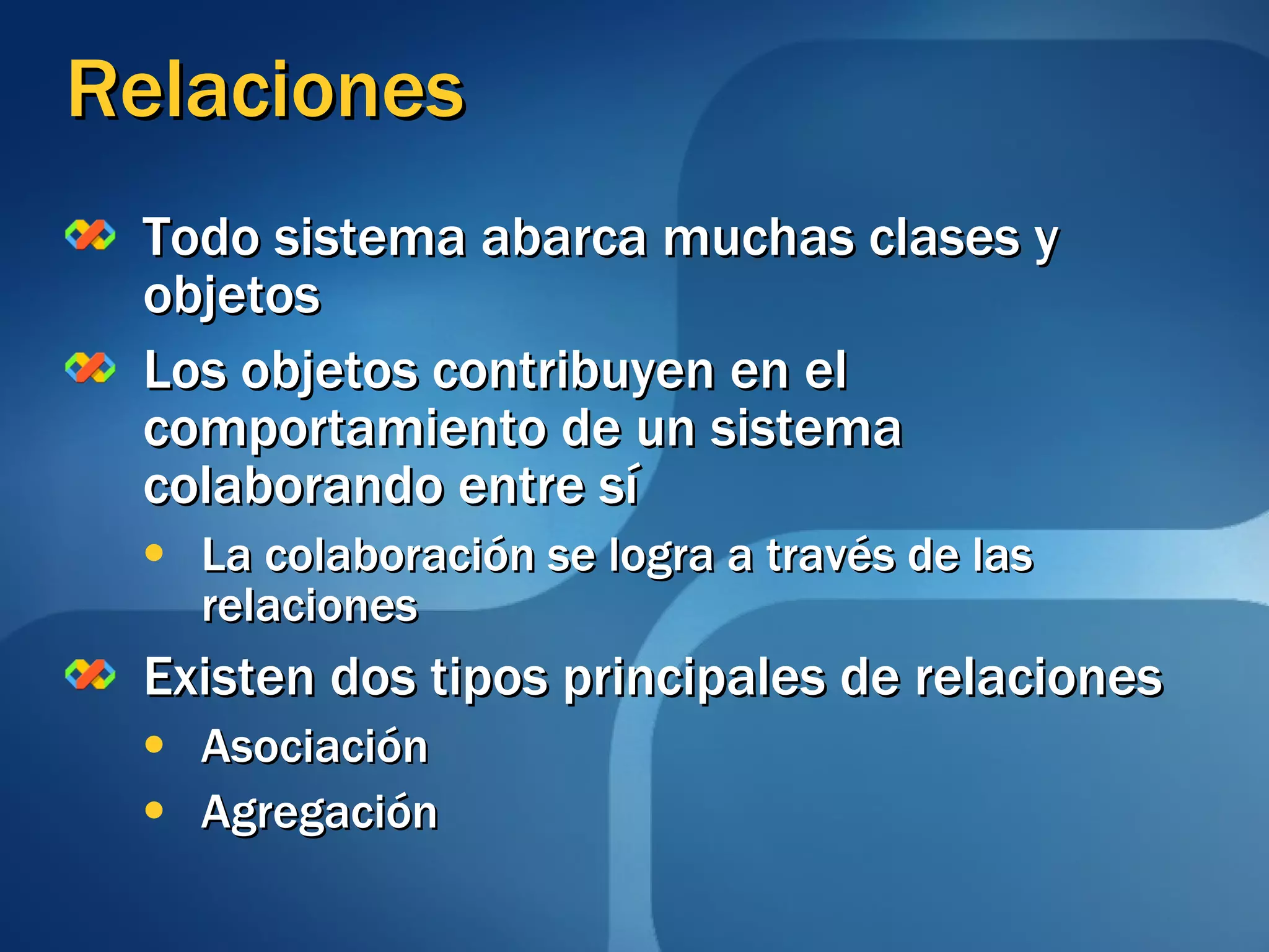 Relaciones Todo sistema abarca muchas clases y objetos  Los objetos contribuyen en el comportamiento de un sistema  colaborando entre sí  La colaboración se logra a través de las relaciones  Existen dos tipos principales de relaciones  Asociación Agregación 
