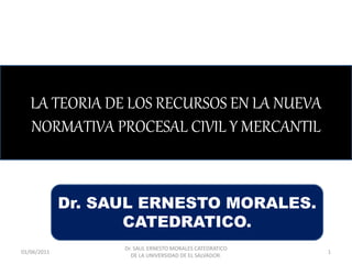 LA TEORIA DE LOS RECURSOS EN LA NUEVA
NORMATIVA PROCESAL CIVIL Y MERCANTIL
Dr. SAUL ERNESTO MORALES.
CATEDRATICO.
01/06/2011
Dr. SAUL ERNESTO MORALES CATEDRATICO
DE LA UNIVERSIDAD DE EL SALVADOR.
1
 