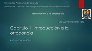Capítulo 1: Introducción a la
ortodoncia
RAÚL ELIZONDO NÚÑEZ
Universidad Autónoma de Coahuila
Maestría en Ciencias Odontológicas con acentuación en Ortodoncia
Introducción a la ortodoncia
Dra Lucila Luévanos Tello
 