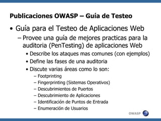 OWASP
Publicaciones OWASP – Guía de Testeo
• Guía para el Testeo de Aplicaciones Web
– Provee una guía de mejores practicas para la
auditoria (PenTesting) de aplicaciones Web
• Describe los ataques mas comunes (con ejemplos)
• Define las fases de una auditoria
• Discute varias áreas como lo son:
– Footprinting
– Fingerprinting (Sistemas Operativos)
– Descubrimientos de Puertos
– Descubrimiento de Aplicaciones
– Identificación de Puntos de Entrada
– Enumeración de Usuarios
 