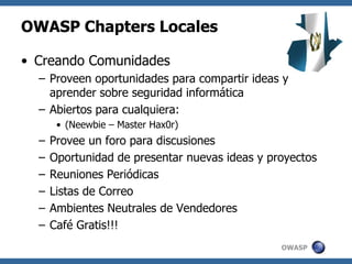 OWASP
OWASP Chapters Locales
• Creando Comunidades
– Proveen oportunidades para compartir ideas y
aprender sobre seguridad informática
– Abiertos para cualquiera:
• (Neewbie – Master Hax0r)
– Provee un foro para discusiones
– Oportunidad de presentar nuevas ideas y proyectos
– Reuniones Periódicas
– Listas de Correo
– Ambientes Neutrales de Vendedores
– Café Gratis!!!
 
