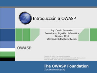 Copyright © 2004 - The OWASP Foundation
Permission is granted to copy, distribute and/or modify this document
under the terms of the GNU Free Documentation License.
The OWASP Foundation
OWASP
http://www.owasp.org
Introducción a OWASP
Ing. Camilo Fernandez
Consultor en Seguridad Informática
Octubre, 2010
cfernandez@develsecurity.com
 