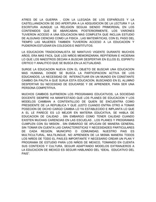 ATRES DE LA GUERRA , CON LA LLEGADA DE LOS ESPAÑOLES Y LA
CASTELLANIZACION SE DIO APERTURA A LA ADQUISICION DE LA LECTURA Y LA
ESCRITURA AUNQUE LA RELIGION SEGUIA SIENDO PRIMORDIAL EN LOS
CONTENIDOS QUE SE ABARCABAN, POSTERIORMENTE, LOS VARONES
TUVIERON ACCESO A UNA EDUCACION MAS COMPLETA QUE INCLUIA ESTUDIO
DE ALGUNAS CIENCIAS COMO LA FISICA , LAS MATEMÁTICAS, CON EL PASO DEL
TIEMPO LAS MUJERES TAMBIEN TUVIERON ACCESO A LA EDUCACION Y
PUDIERON ESTUDIAR EN COLEGIOS E INSITITUTOS.
LA EDUCACION TRADICIONALISTA SE MANTUVO VIGENTE DURANTE MUCHOS
AÑOS, ERA MAS FACIL QUE LOS NIÑOS MEMORIZARAN, REPITIERAN E HICIERAN
LO QUE LOS MAESTROS DECIAN A BUSCAR DESPERTAR EN ELLOS EL ESPIRITU
CRITICO Y ANALITICO QUE SE BUSCA EN LA ACTUALIDAD.
SURGE LA EDUCACION NUEVA CON EL OBJETO DE BUSCAR UNA EDUCACION
MAS HUMANA, DONDE SE BUSCA LA PARTICIPACION ACTIVA DE LOS
EDUCANDOS, LA NECESIDAD DE INTERACTUAR EN UN MUNDO EN CONSTANTE
CAMBIO DA PAUTA A QUE SURJA ESTA EDUCACION, BUSCANDO EN EL ALUMNO
DESPERTAR SU NECESIDAD DE EDUCARSE Y DE APRENDER, PARA SER UNA
PERSONA COMPETITIVA.
MUCHOS CAMBIOS SUFRIERON LOS PROGRAMAS EDUCATIVOS, LA SOCIEDAD
DOCENTE SIEMPRE HA MANIFESTADO QUE LOS PLANES DE EDUCACION Y LOS
MODELOS CAMBIAN A CONTENTILLOO DE QUIEN SE ENCUENTRA COMO
PRESIDENTE DE LA REPUBLICA Y QUE JUSTO CUANDO ENTRA OTRO A TOMAR
POSECION DE DICHO CARGO CAMBIA LO YA ESTABLECIDO E IMPLANTA LO QUE
A EL LE PARECE ES LO MEJOR EN MATERIA EDUCATIVA, SE HABLA DE
EDUCACION DE CALIDAD , SIN EMBARGO COMO TENER CALIDAD CUANDO
EXISTEN MUCHAS CARENCIAS EN LAS ESCUELAS , LOS PLANES Y PROGRAMAS
CUMPLEN CON SU MISION , SIN EMBARGO SE APLICAN DE MANERA GENERAL
SIN TOMAR EN CUENTA LAS CARACTERISTICAS Y NECESIDADES PARTICULARES
DE CADA REGION, MUNICIPIO O COMUNIDAD, NUESTRO PAIS ES
MULTICULTURAL, MULTILINGUE, NO APRENDEN DE LA MISMA MANERA TODOS
LOS NIÑOS DE TODO EL PAIS,ES IMPORTANTE Y NECESARIO CREAR UN PLAN Y
PROGRAMA DE ESTUDIO PARA LOS NIÑOS DE MEXICO, TOMANDO EN CUENTA
SUS CONTEXOS Y CULTURA, SEGUIR ADAPTANDO MODELOS EXTRANJEROS A
LA EDUCACION DE MEXICO ES SEGUIR HABLANDO DEL “IDEAL EDUCATIVO DEL
PAIS”.
 