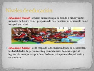  Educación inicial: servicio educativo que se brinda a niños y niñas
menores de 6 años con el propósito de potencializar su desarrollo en un
integral y armónico
 Educación básica: es la etapa de la formación donde se desarrollan
las habilidades de pensamiento y competencias básicas según al
legislación comprende por derecho los niveles preescolar primaria y
secundaria
 